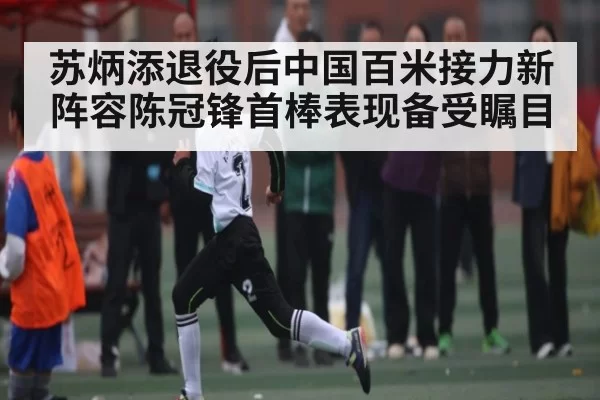 苏炳添退役后中国百米接力新阵容陈冠锋首棒表现备受瞩目